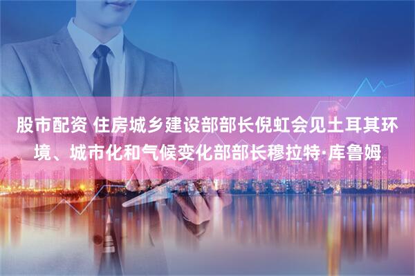 股市配资 住房城乡建设部部长倪虹会见土耳其环境、城市化和气候变化部部长穆拉特·库鲁姆