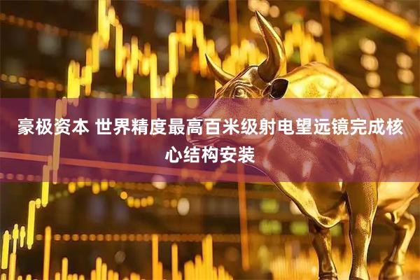 豪极资本 世界精度最高百米级射电望远镜完成核心结构安装
