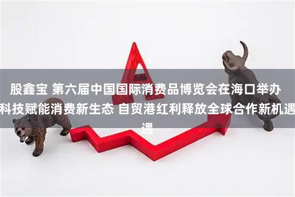 股鑫宝 第六届中国国际消费品博览会在海口举办 科技赋能消费新生态 自贸港红利释放全球合作新机遇